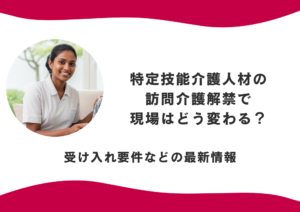 特定技能介護人材の訪問介護が解禁で現場はどう変わる？受け入れ要件などの最新情報